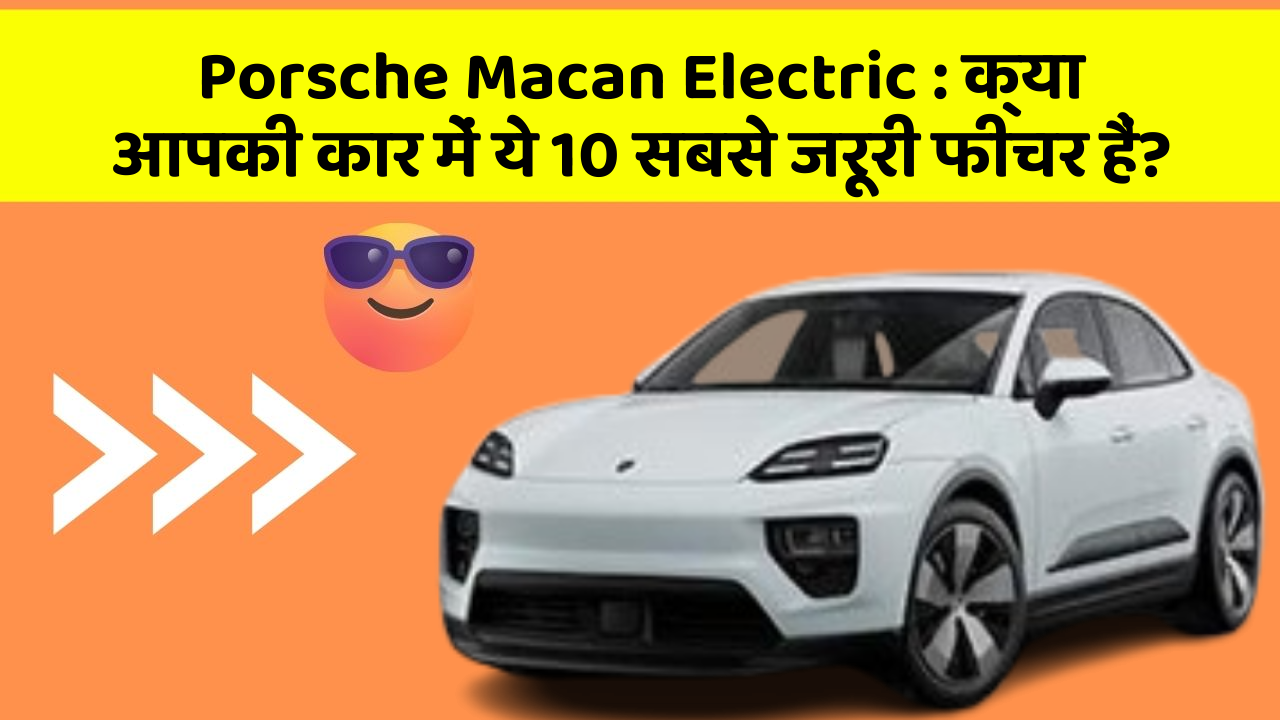 Porsche Macan Electric:क्या आपकी कार में ये 10 सबसे जरूरी फीचर हैं?